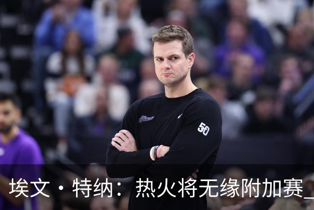 埃文·特纳：热火将无缘附加赛 他们为得到字母哥付出太多了