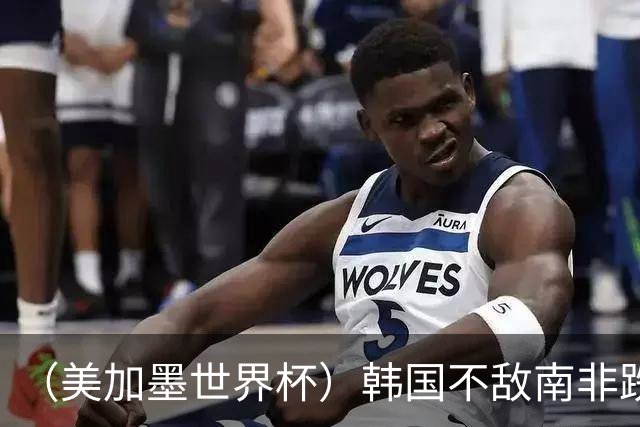 （美加墨世界杯）韩国不敌南非跌至小组第三 出线前景待定